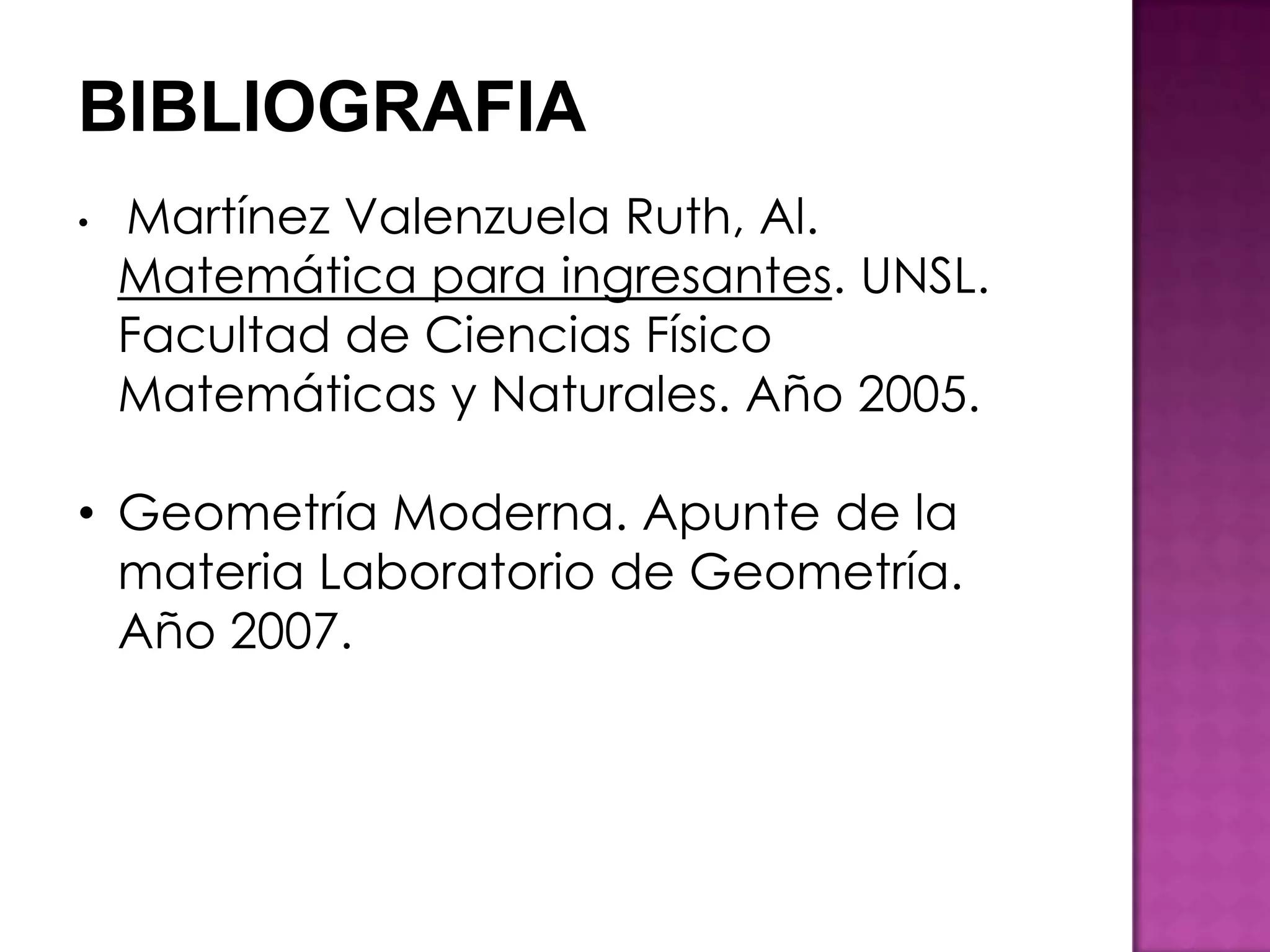 BIBLIOGRAFIA
•   Martínez Valenzuela Ruth, Al.
    Matemática para ingresantes. UNSL.
    Facultad de Ciencias Físico
    Matemáticas y Naturales. Año 2005.

• Geometría Moderna. Apunte de la
  materia Laboratorio de Geometría.
  Año 2007.
 