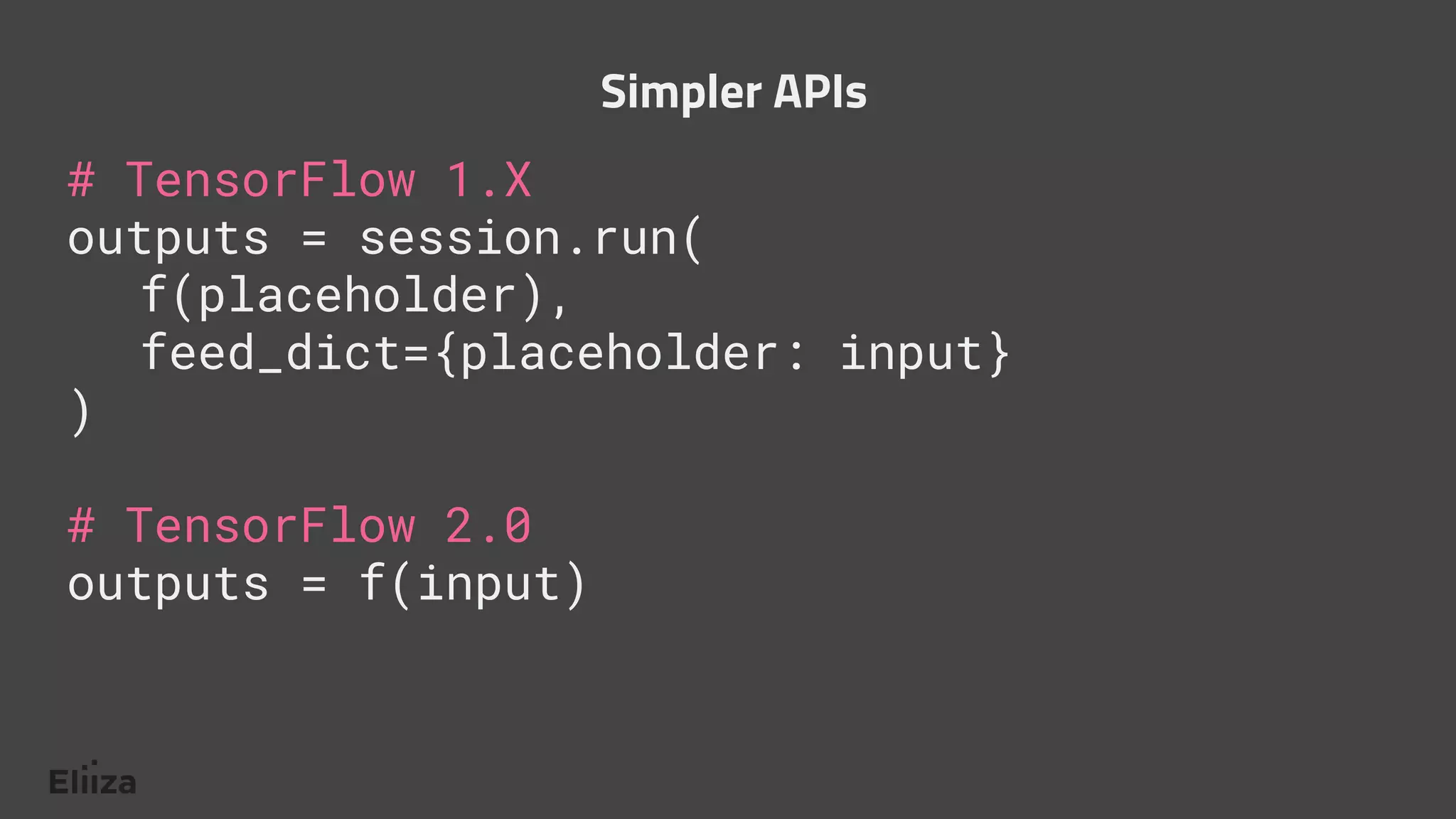 # TensorFlow 1.X
outputs = session.run(
f(placeholder),
feed_dict={placeholder: input}
)
# TensorFlow 2.0
outputs = f(input)
Simpler APIs
 