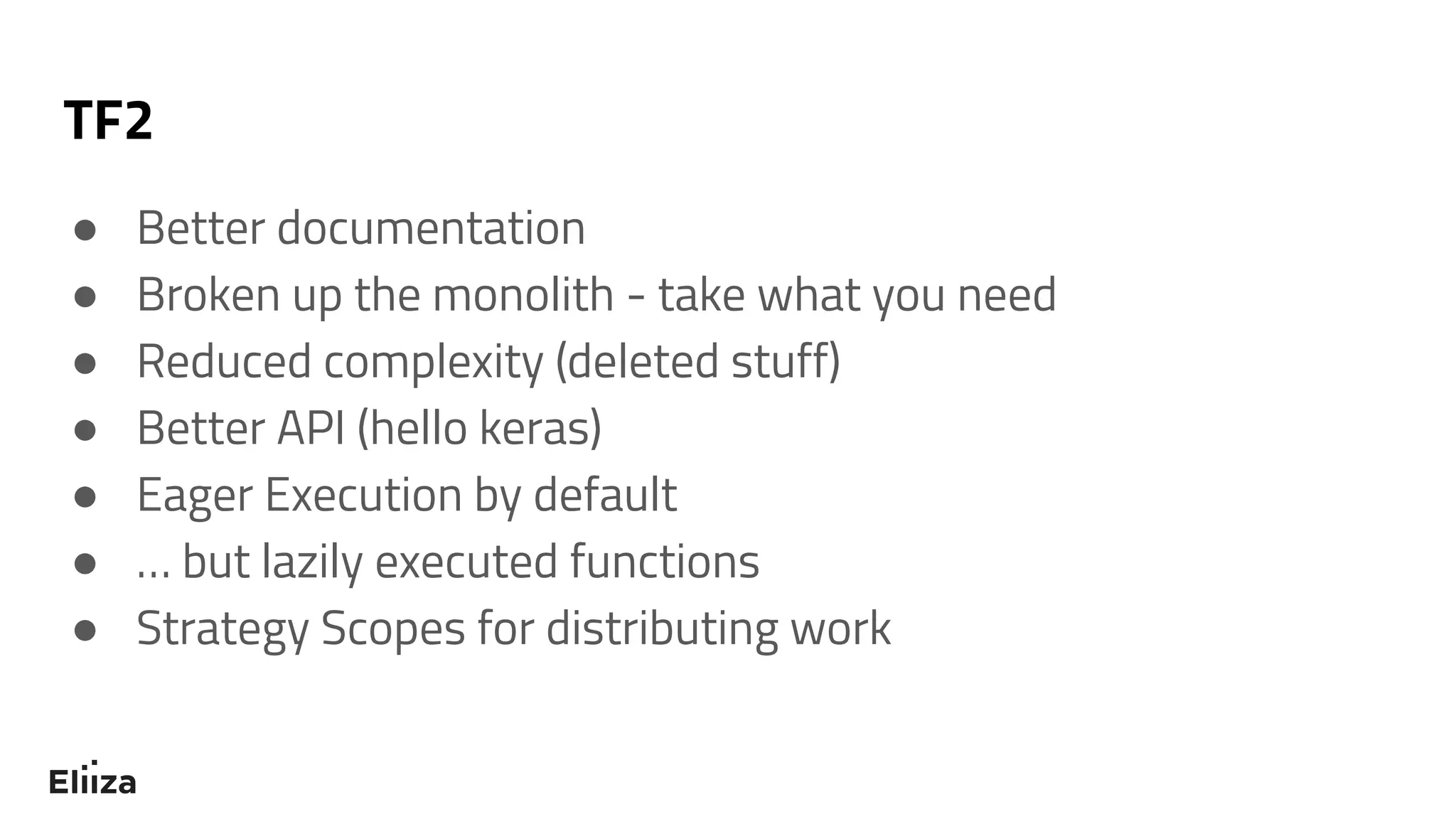 TF2
● Better documentation
● Broken up the monolith - take what you need
● Reduced complexity (deleted stuff)
● Better API (hello keras)
● Eager Execution by default
● … but lazily executed functions
● Strategy Scopes for distributing work
 