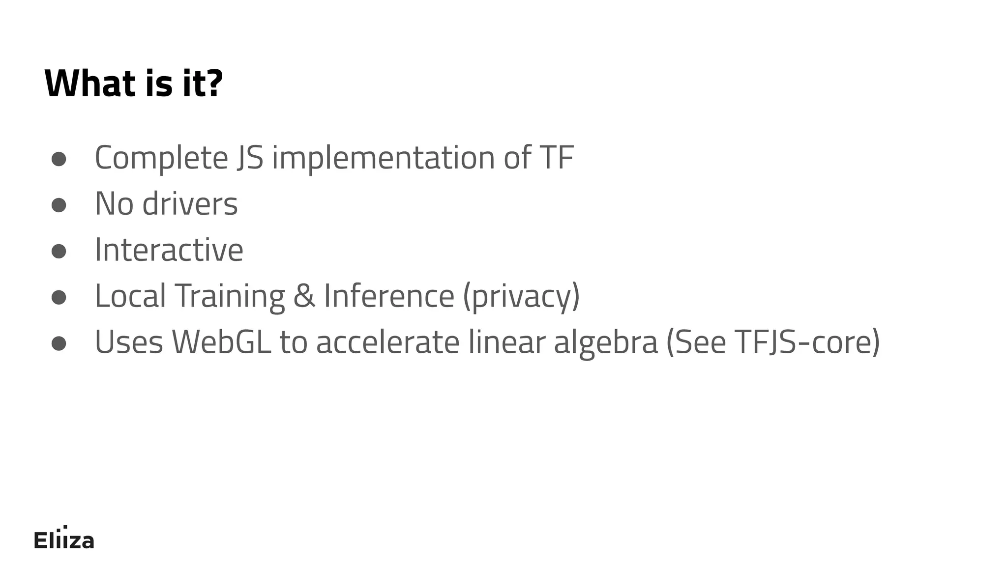 What is it?
● Complete JS implementation of TF
● No drivers
● Interactive
● Local Training & Inference (privacy)
● Uses WebGL to accelerate linear algebra (See TFJS-core)
 