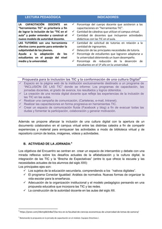 LECTURA PEDAGÓGICA INDICADORES:
LA CAPACITACIÓN DOCENTE en
“herramientas TIC” es prioritaria a fin
de lograr la inclusión de las “TIC en el
aula” y poder entender y construir el
nuevo modelo de autoridad docente.
 Porcentaje del cuerpo docente que asistieron a las
capacitaciones en “herramientas TIC”.
 Cantidad de cátedras que utilizan el campus virtual.
 Cantidad de docentes que incluyeron actividades
didácticas con las TIC en el aula.
LAS TUTORÍAS son una herramienta
efectiva como puente para entender la
subjetividad de los jóvenes.
Ayuda a la adaptación de los
estudiantes en el pasaje del nivel
medio y la universidad.
 Cantidad de solicitud de tutorías en relación a la
cantidad de ingresantes.
 Detección de las principales necesidades de tutoría.
 Porcentaje de estudiantes que lograron adaptarse a
la universidad obteniendo un buen desempeño.
 Porcentaje de reducción de la deserción de
estudiantes en el 1º año en la universidad.
Propuesta para la inclusión las TIC y la conformación de una cultura Digital3
 Espacio en la página web de la institución exclusivamente destinado a un programa de
“INCLUSIÓN DE LAS TIC” donde se informe: Los programas de capacitación, las
jornadas docentes, el grado de avance, los resultados y logros obtenidos.
 La creación de una revista digital docente que refleje las experiencias de la inclusión de
las TIC en las aulas.
 Realizar una campaña de comunicación, (Carteleras, e-mail, Intranet).
 Realizar las capacitaciones en forma progresiva en herramientas TIC.
 Crear un espacio de comunicación fluida (Facebook y blog) a fin de evacuar todas las
dudas y fomentar la participación, colaboración y generar motivación.
Además se propone afianzar la inclusión de una cultura digital con la apertura de un
documento colaborativo en el campus virtual entre las distintas catedra a fin de compartir
experiencias y material para enriquecer las actividades a modo de biblioteca virtual y de
repositorio común de textos, imágenes, videos y actividades.
B. ACTIVIDAD DE LA JORNADA:4
Los objetivos del Encuentro se centran en crear un espacio de intercambio y debate con una
mirada reflexiva sobre los desafíos actuales de la alfabetización y la cultura digital, la
integración de las TIC y la “Brecha de Expectativas” (entre lo que ofrece la escuela y las
necesidades actuales de los alumnos del siglo XXI):
Los principales ejes son:
 Los sujetos de la educación secundaria, comprendiendo a los “nativos digitales”.
 El programa Conectar Igualdad: Análisis de normativa. Nuevas formas de organizar la
vida escolar para la enseñanza.
 Adecuación de la organización institucional y el modelo pedagógico pensando en una
propuesta educativa que incorpora las TIC y las redes.
 La construcción de la autoridad docente en las aulas del siglo XII.
3
https://prezi.com/s9emy6b3n8w7/las-tics-en-la-facultad-de-ciencias-economicas-de-universidad-de-lomas-de-zamora/
4
Retomando lo propuesto en la jornada de capacitación en el módulo: Equipos Directivos I.
 
