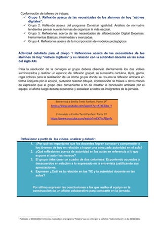 Conformación de talleres de trabajo:
 Grupo 1: Reflexión acerca de las necesidades de los alumnos de hoy “nativos
digitales”.
 Grupo 2: Reflexión acerca del programa Conectar Igualdad: Análisis de normativa
tendientes pensar nuevas formas de organizar la vida escolar.
 Grupo 3: Reflexiones acerca de las necesidades de alfabetización Digital Docentes:
Herramientas Básicas, intermedias y avanzadas.
 Grupo 4: Reflexiones acerca de la incorporación de modelos pedagógicos
Actividad detallada para el Grupo 1 Reflexiones acerca de las necesidades de los
alumnos de hoy “nativos digitales” y su relación con la autoridad docente en las aulas
del siglo XXI.
Para la resolución de la consigna el grupo deberá observar atentamente los dos videos
suministrados y realizar un ejercicio de reflexión grupal, se suministra cartulina, lápiz, gama,
regla colores para la realización de un afiche grupal donde se resuma la reflexión arribada en
forma conjunta por el equipo, pudiendo realizar dibujos, construcción de frases u otros modos
de expresión que el grupo crea conveniente a fin de mostrar la conclusión arribada por el
equipo, el afiche luego deberá exponerse y socializar a todos los integrantes de la jornada.
Entrevista a Emilio Tenti Fanfani. Parte 1º5
https://www.youtube.com/watch?v=rATYEZibo_Y
Entrevista a Emilio Tenti Fanfani. Parte 2º
https://www.youtube.com/watch?v=EX7hcPDavFs
Reflexionar a partir de los videos, analizar y debatir:
1. ¿Por qué es importante que los docentes logren conocer y comprender a
los jóvenes de hoy en relación a lograr una adecuada autoridad en el aula?
2. ¿Qué reflexiones acerca de autoridad en las aulas en referencia a lo que
expone el autor les merece?
3. El grupo debe crear un cuadro de dos columnas: Exponiendo acuerdos y
desacuerdos en relación a lo expresado en la entrevista justificando sus
apreciaciones.
4. Expresen ¿Cuál es la relación en las TIC y la autoridad docente en las
aulas?
Por ultimo expresar las conclusiones a las que arribo el equipo en la
construcción de un afiche colaborativo para compartir en la jornada.
5
Publicado el 23/06/2012: Entrevista realizada en el programa "Palabra" que se emite por la señal de "Cable & Diario", el día 21/06/2012
 