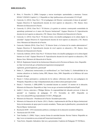 BIBLIOGRAFÍA
 Brito, A. Finocchio, S. (2006). Lenguajes y nuevas tecnologías: oportunidades y amenazas. Caracas:
IESALC UNESCO. Capítulo 2 y 3. Disponible en: http://publicaciones.caf.com/media/1231/83.pdf.
 Carnevale, G. (2014). Clase Nro.1: “El rol pedagógico del Director: construyendo el deseo de aprender”.
Equipos Directivos II. Especialización docente de nivel superior en educación y TIC. Buenos Aires:
Ministerio de Educación de la Nación.
 Carnevale, G. (2014). Clase Nro.3: “El director y la gestión en contexto: construyendo comunidades de
aprendizaje profesional en el marco del Proyecto Institucional”. Equipos Directivos II. Especialización
docente de nivel superior en educación y TIC. Buenos Aires: Ministerio de Educación de la Nación.
 Carnevale, G. (2014). Clase Nro.4: “El director frente a los desafíos pedagógicos en la cultura digital. La
autoridad”. Equipos Directivos II. Especialización docente de nivel superior en educación y TIC. Buenos
Aires: Ministerio de Educación de la Nación.
 Carnevale, Gabriela (2014). Clase Nro.2: “El director frente a la lectura de los estados administrativos”.
Equipos Directivos II. Especialización docente de nivel superior en educación y TIC. Buenos Aires:
Ministerio de Educación de la Nación.
 Carnevale, Gabriela. (2014). Clase Nro.5: “El director frente a los desafíos pedagógicos en la cultura digital.
Internet en el aula”. Equipos Directivos II. Especialización docente de nivel superior en educación y TIC.
Buenos Aires: Ministerio de Educación de la Nación.
 DGCyE. Reglamento General de las Instituciones Educativas de la Provincia de Buenos Aires. Disponible
en: http://servicios2.abc.gov.ar/lainstitucion/organismos/consejogeneral/
reglamento_general/reglamento_general.pdf
 Dubet, F., “¿Mutaciones institucionales y/o neoliberalismo?, en: Tenti Fanfani, E., Gobernabilidad de los
sistemas educativos en América Latina, IIPE, Buenos Aires, 2004. Disponible en la biblioteca del curso
haciendo clik aquí.
 Dussel, I. Cultura participativa y producción de los saberes: reflexiones sobre los usos pedagógicos de
Wikipedia. Disponible en: http://wikipediaenelaula.educ.ar/datos/cultura-participativa.html
 Dussel, I. Tenewicki, I. (DIR.)(2009) “La autoridad docente en cuestión”. El monitor de la educación.
Ministerio de Educación. Disponible en: http://www.me.gov.ar/monitor/nro0/pdf/monitor20.pdf.
 Judith C. Cervos, entrevista a “Philippe Meirieu. Es responsabilidad del educador provocar el deseo de
aprender” en Cuadernos de pedagogía. N° 373. Noviembre de 2007. Disponible en
http://www.educar2050.org.ar/aprendiendo/15112011_Philippe.pdf.
 Ministerio de Educación – Presidencia de la Nación. Secundaria para todos.
 Ministerio de Educación de la Nación. (2011). Diseño e implementación del Plan de Mejora Institucional.
Series de documentos de apoyo para la escuela secundaria. “Pautas para la planificación y presentación del
Plan de Mejora Institucional.
 Resolución 84/09 – CFE Lineamientos políticos y estratégicos de la educación secundaria obligatoria.
 Resolución del CFE 93/09.
 Tenti Famfani, E. (2004). Viejas y nuevas formas de autoridad docente. Revista Todavía. Disponible en:
http://www.revistatodavia.com.ar/todavia07/notas/tenti/txttenti.html.
 Tiana Ferrer, Alejandro. Indicadores. Qué son y qué pretenden. Cuadernos de Pedagogía. Nº 256/Marzo.
 