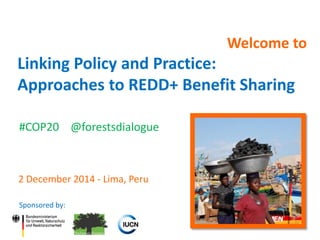 Welcome to 
Linking Policy and Practice: Approaches to REDD+ Benefit Sharing 
Sponsored by: 
2 December 2014 - Lima, Peru 
#COP20 @forestsdialogue  
