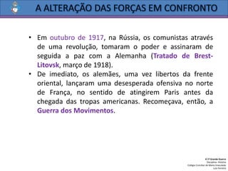 • Em outubro de 1917, na Rússia, os comunistas através
de uma revolução, tomaram o poder e assinaram de
seguida a paz com a Alemanha (Tratado de Brest-
Litovsk, março de 1918).
• De imediato, os alemães, uma vez libertos da frente
oriental, lançaram uma desesperada ofensiva no norte
de França, no sentido de atingirem Paris antes da
chegada das tropas americanas. Recomeçava, então, a
Guerra dos Movimentos.
A 1ª Grande Guerra
Disciplina: História
Colégio Conciliar de Maria Imaculada
Luís Ferreira
 