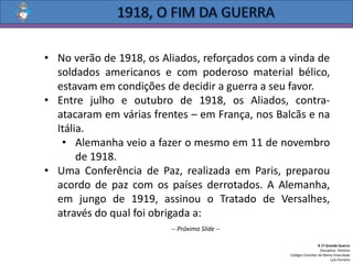 • No verão de 1918, os Aliados, reforçados com a vinda de
soldados americanos e com poderoso material bélico,
estavam em condições de decidir a guerra a seu favor.
• Entre julho e outubro de 1918, os Aliados, contra-
atacaram em várias frentes – em França, nos Balcãs e na
Itália.
• Alemanha veio a fazer o mesmo em 11 de novembro
de 1918.
• Uma Conferência de Paz, realizada em Paris, preparou
acordo de paz com os países derrotados. A Alemanha,
em jungo de 1919, assinou o Tratado de Versalhes,
através do qual foi obrigada a:
A 1ª Grande Guerra
Disciplina: História
Colégio Conciliar de Maria Imaculada
Luís Ferreira
-- Próximo Slide --
 