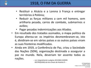 • Restituir a Alsácia e a Lorena à França e entregar
territórios à Polónia;
• Reduzir as forças militares a cem mil homens, sem
artilharia pesada, carros de combate, submarinos e
aviões;
• Pagar pesadas indeminizações aos Aliados.
• Em resultado dos tratados assinados, o mapa político da
Europa alterou-se: os impérios desmembraram-se, isto
é, dividiram-se em vários países e os outros países viram
as suas fronteiras modificadas.
• Ainda em 1919, a Conferência de Paz, criou a Sociedade
das Nações (SDN), organização destinada a assegurar a
paz no mundo. Nela, deveriam ter assento todas as
nações.
A 1ª Grande Guerra
Disciplina: História
Colégio Conciliar de Maria Imaculada
Luís Ferreira
-- Ler integralmente a página 28 (UMA EUROPA
DESTROÇADA) do livro Sinais da História 9 --
 