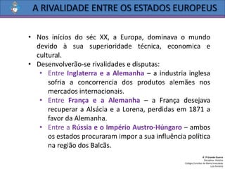 • Nos inícios do séc XX, a Europa, dominava o mundo
devido à sua superioridade técnica, economica e
cultural.
• Desenvolverão-se rivalidades e disputas:
• Entre Inglaterra e a Alemanha – a industria inglesa
sofria a concorrencia dos produtos alemães nos
mercados internacionais.
• Entre França e a Alemanha – a França desejava
recuperar a Alsácia e a Lorena, perdidas em 1871 a
favor da Alemanha.
• Entre a Rússia e o Império Austro-Húngaro – ambos
os estados procuraram impor a sua influência política
na região dos Balcãs.
A 1ª Grande Guerra
Disciplina: História
Colégio Conciliar de Maria Imaculada
Luís Ferreira
 