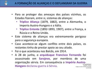 • Para se proteger das ameaças dos países vizinhos, os
Estados fizeram, entre si, sistemas de alianças:
• Triplice Aliança (1879, 1882), entre a Alemanha, o
Imperio Austro-Hungaro e a Itália.
• Tríplice Entente (1892-1893, 1907), entre a França, a
Rússia e o Reino Unido.
• Este sistema de alianças era extremamente perigoso
para a segurança europeia.
• Caso acontece-se algum conflito entre dois países, os
restantes tinha de prestar apoio ao seu aliado.
• Foi o que aconteceu nos Balcãs, em 1914.
• A 28 de junho, o arquiduque Francisco Fernando foi
assassinado em Sarajevo, por membros de uma
organização sérvia. Em consequência o Império Austro-
Húngaro declarou guerra à Sérvia.
A 1ª Grande Guerra
Disciplina: História
Colégio Conciliar de Maria Imaculada
Luís Ferreira
 