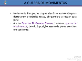 • No leste da Europa, as tropas alemãs e austro-húngaras
derrotaram o exército russo, obrigando-o a recuar para
leste.
• A esta Fase da 1ª Grande Guerra chama-se guerra de
movimentos, devido à posição assumida pelos exércitos
em confronto.
A 1ª Grande Guerra
Disciplina: História
Colégio Conciliar de Maria Imaculada
Luís Ferreira
 