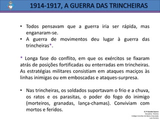 • Todos pensavam que a guerra iria ser rápida, mas
enganaram-se.
• A guerra de movimentos deu lugar à guerra das
trincheiras*.
* Longa fase do conflito, em que os exércitos se fixaram
atrás de posições fortificadas ou enterradas em trincheiras.
As estratégias militares consistiam em ataques maciços às
linhas inimigas ou em emboscadas e ataques-surpresa.
• Nas trincheiras, os soldados suportavam o frio e a chuva,
os ratos e os parasitas, o poder do fogo do inimigo
(morteiros, granadas, lança-chamas). Conviviam com
mortos e feridos. A 1ª Grande Guerra
Disciplina: História
Colégio Conciliar de Maria Imaculada
Luís Ferreira
 
