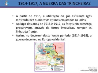 • A partir de 1915, a utilização do gás asfixiante (gás
mostarda) fez numerosas vítimas em ambos os lados.
• Ao logo dos anos de 1916 e 1917, as forças em presença
procuravam, através de fortes investidas, romper as
linhas da frente.
• Assim, no decorrer deste longo período (1914-1918), a
guerra decorreu na Europa ocidental.
A 1ª Grande Guerra
Disciplina: História
Colégio Conciliar de Maria Imaculada
Luís Ferreira
 