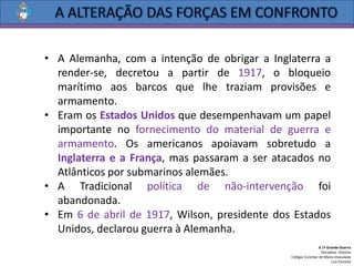 • A Alemanha, com a intenção de obrigar a Inglaterra a
render-se, decretou a partir de 1917, o bloqueio
marítimo aos barcos que lhe traziam provisões e
armamento.
• Eram os Estados Unidos que desempenhavam um papel
importante no fornecimento do material de guerra e
armamento. Os americanos apoiavam sobretudo a
Inglaterra e a França, mas passaram a ser atacados no
Atlânticos por submarinos alemães.
• A Tradicional política de não-intervenção foi
abandonada.
• Em 6 de abril de 1917, Wilson, presidente dos Estados
Unidos, declarou guerra à Alemanha.
A 1ª Grande Guerra
Disciplina: História
Colégio Conciliar de Maria Imaculada
Luís Ferreira
 