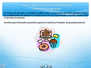 El consumo de pescado en Colombia se sabe ha dado un importante paso hacia adelante al pasar
de 3.4 kilogramos per cápita, en la década de los 80, a 6.4 kg promedio sostenible desde el año
2.000 hasta el momento.
Se estima que el mercado consumista requerirá un total de 4 Toneladas de pescado/semestral.
 