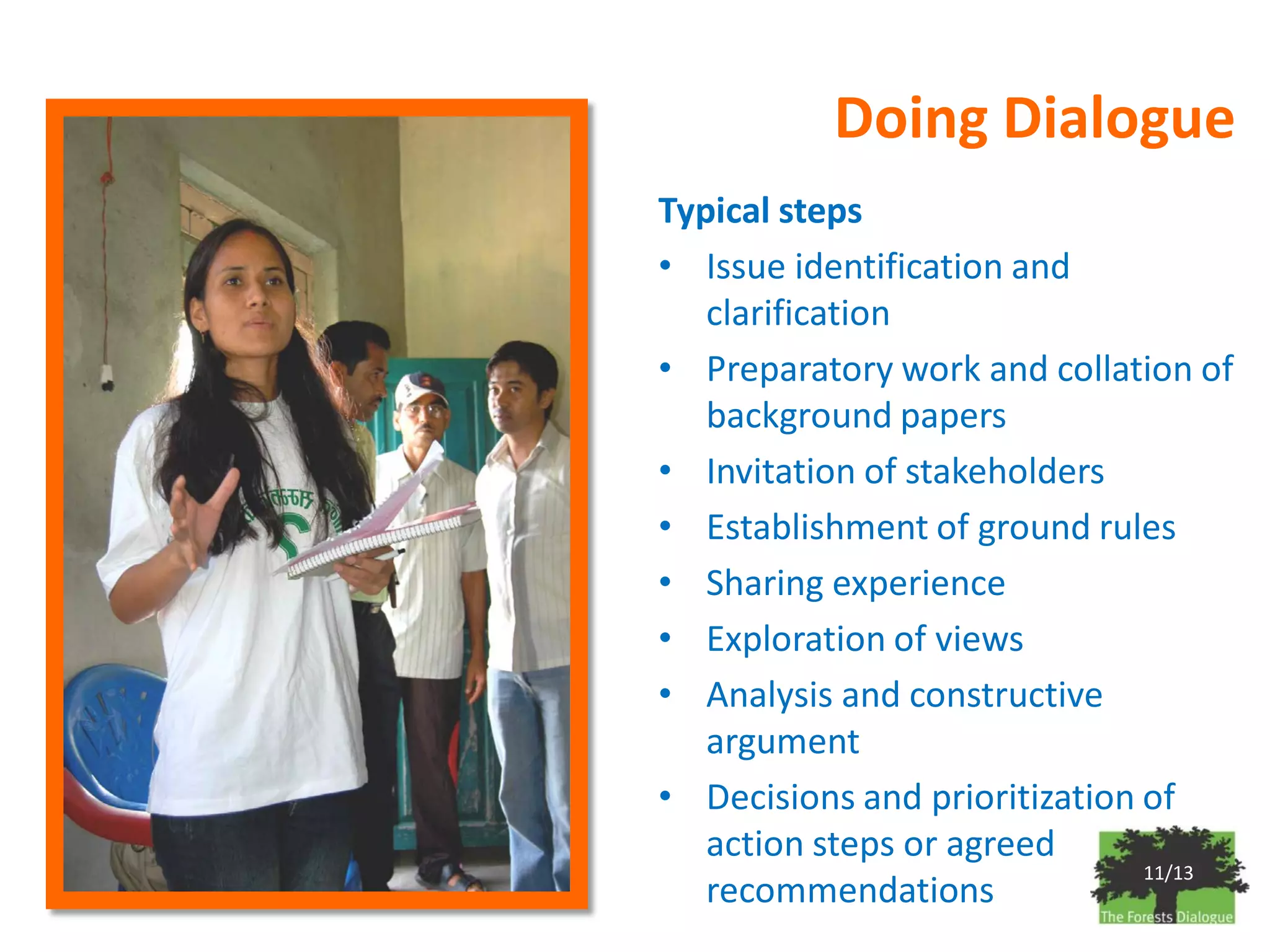 Doing Dialogue
Typical steps
• Issue identification and
   clarification
• Preparatory work and collation of
   background papers
• Invitation of stakeholders
• Establishment of ground rules
• Sharing experience
• Exploration of views
• Analysis and constructive
   argument
• Decisions and prioritization of
   action steps or agreed
                               11/13
   recommendations
 