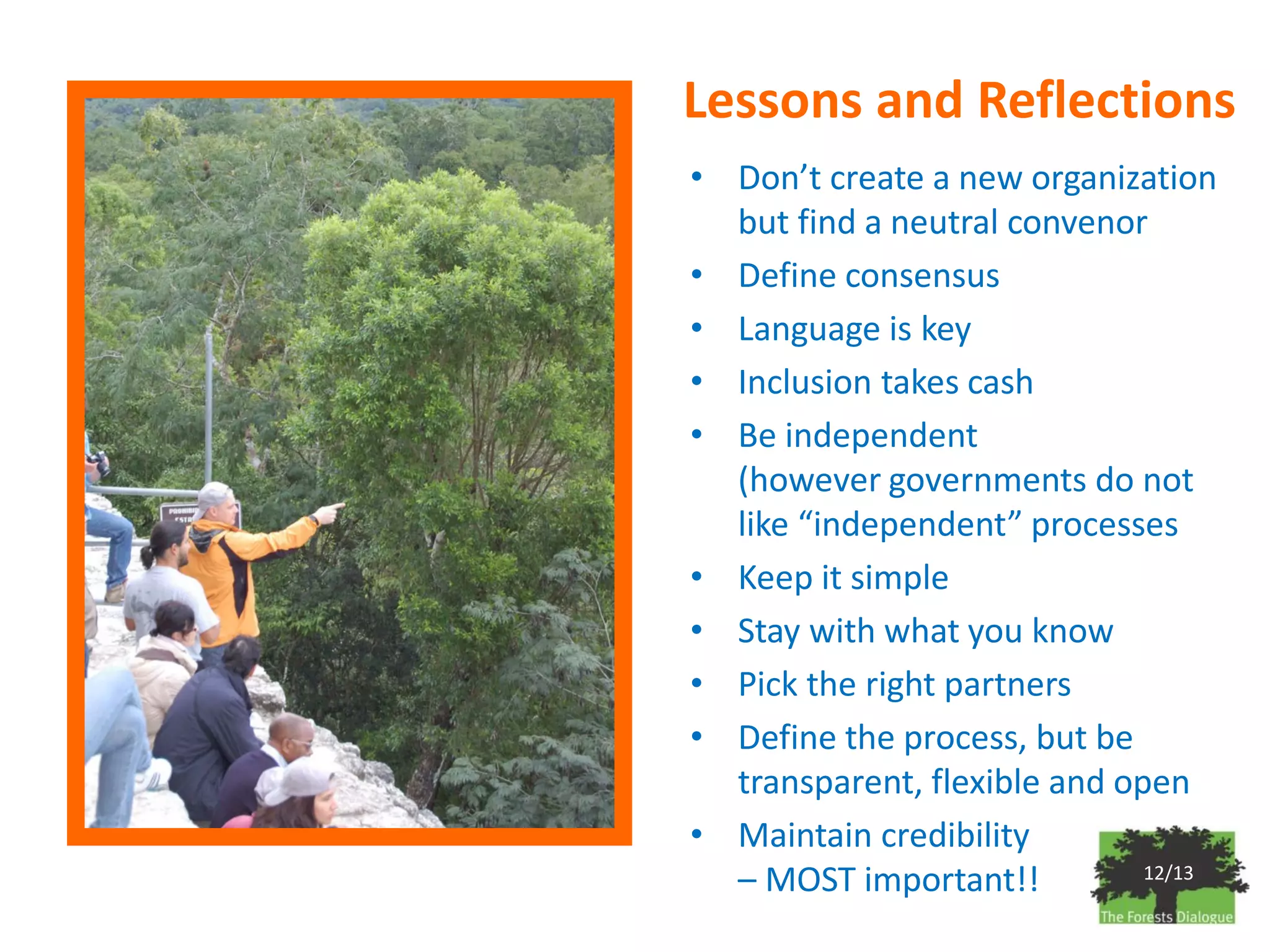 Lessons and Reflections
• Don’t create a new organization
  but find a neutral convenor
• Define consensus
• Language is key
• Inclusion takes cash
• Be independent
  (however governments do not
  like “independent” processes
• Keep it simple
• Stay with what you know
• Pick the right partners
• Define the process, but be
  transparent, flexible and open
• Maintain credibility
  – MOST important!!          12/13
 