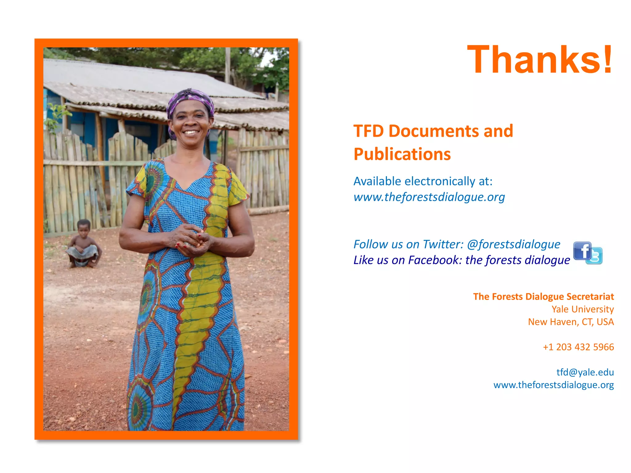 Thanks!
TFD Documents and
Publications
Available electronically at:
www.theforestsdialogue.org


Follow us on Twitter: @forestsdialogue
Like us on Facebook: the forests dialogue

                      The Forests Dialogue Secretariat
                                        Yale University
                                  New Haven, CT, USA

                                      +1 203 432 5966

                                       tfd@yale.edu
                          www.theforestsdialogue.org
 