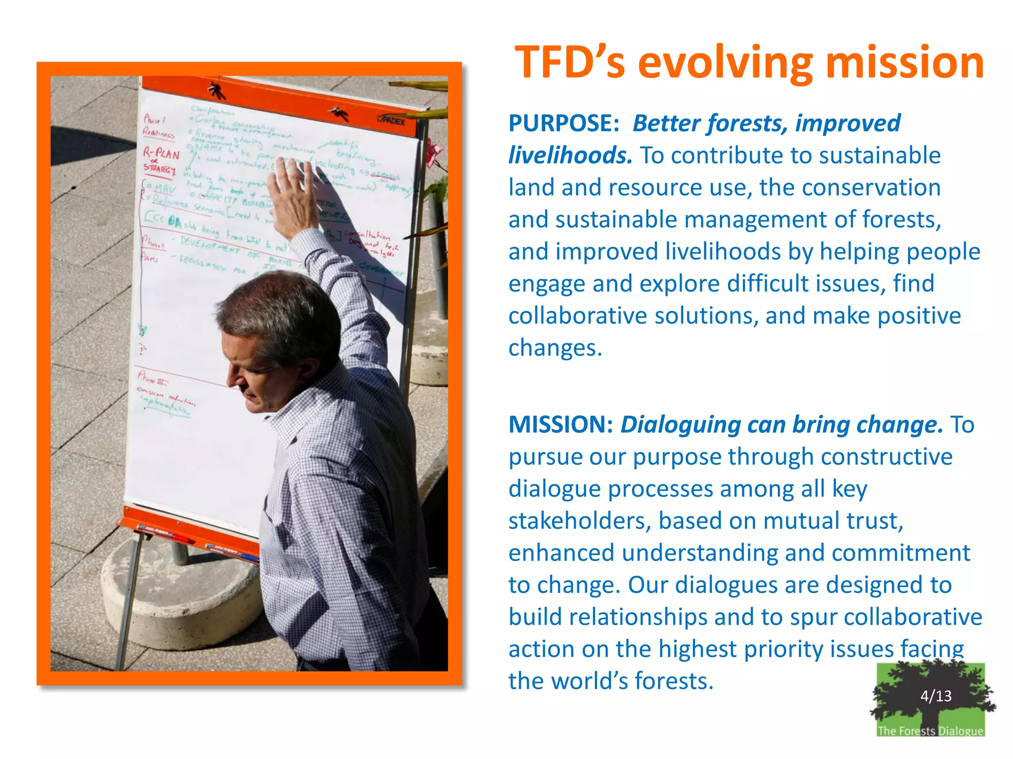 TFD’s evolving mission
PURPOSE: Better forests, improved
livelihoods. To contribute to sustainable
land and resource use, the conservation
and sustainable management of forests,
and improved livelihoods by helping people
engage and explore difficult issues, find
collaborative solutions, and make positive
changes.

MISSION: Dialoguing can bring change. To
pursue our purpose through constructive
dialogue processes among all key
stakeholders, based on mutual trust,
enhanced understanding and commitment
to change. Our dialogues are designed to
build relationships and to spur collaborative
action on the highest priority issues facing
the world’s forests.                    4/13
 