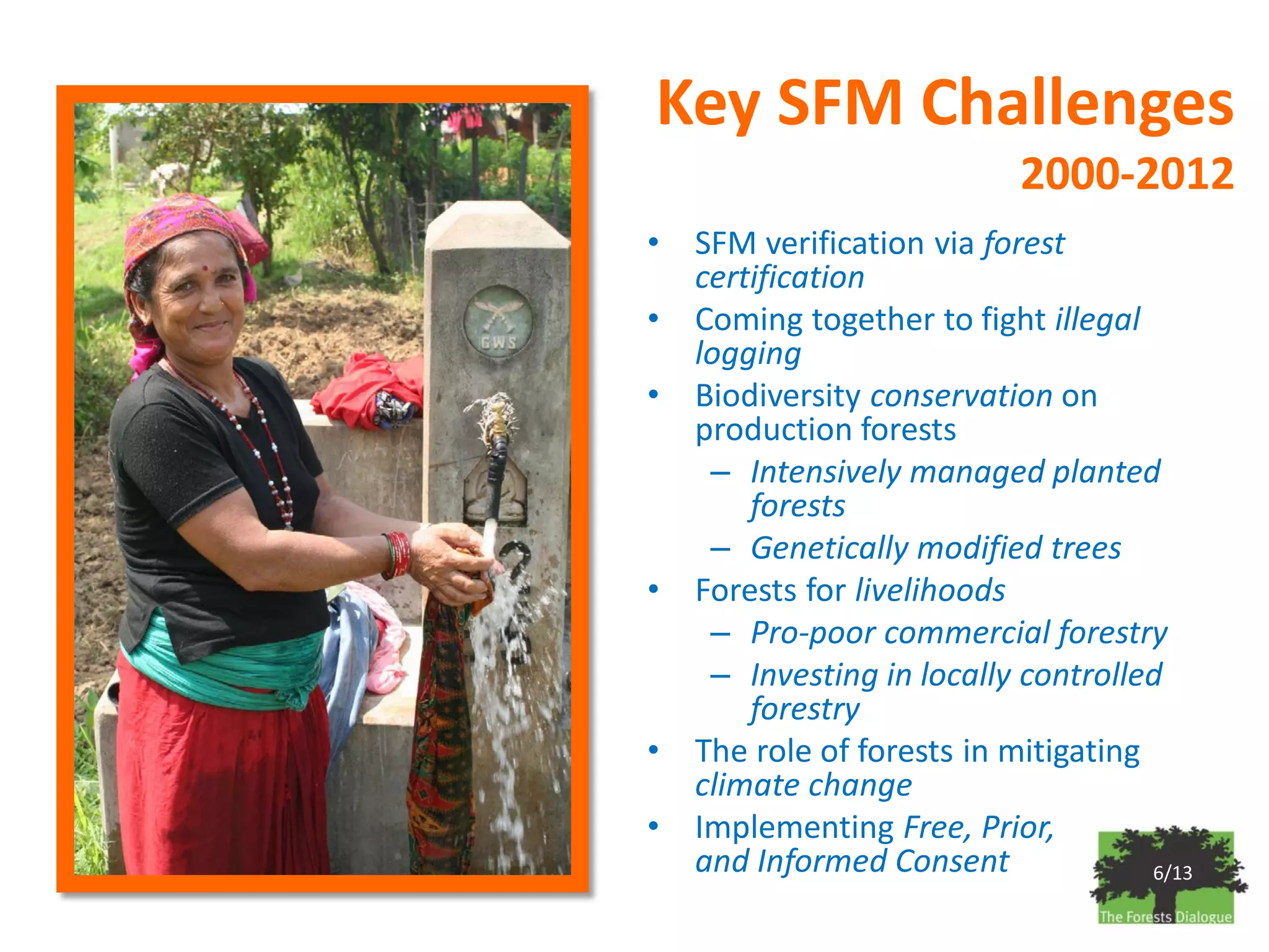 Key SFM Challenges
                            2000-2012
•   SFM verification via forest
    certification
•   Coming together to fight illegal
    logging
•   Biodiversity conservation on
    production forests
     – Intensively managed planted
        forests
     – Genetically modified trees
•   Forests for livelihoods
     – Pro-poor commercial forestry
     – Investing in locally controlled
        forestry
•   The role of forests in mitigating
    climate change
•   Implementing Free, Prior,
    and Informed Consent              6/13
 