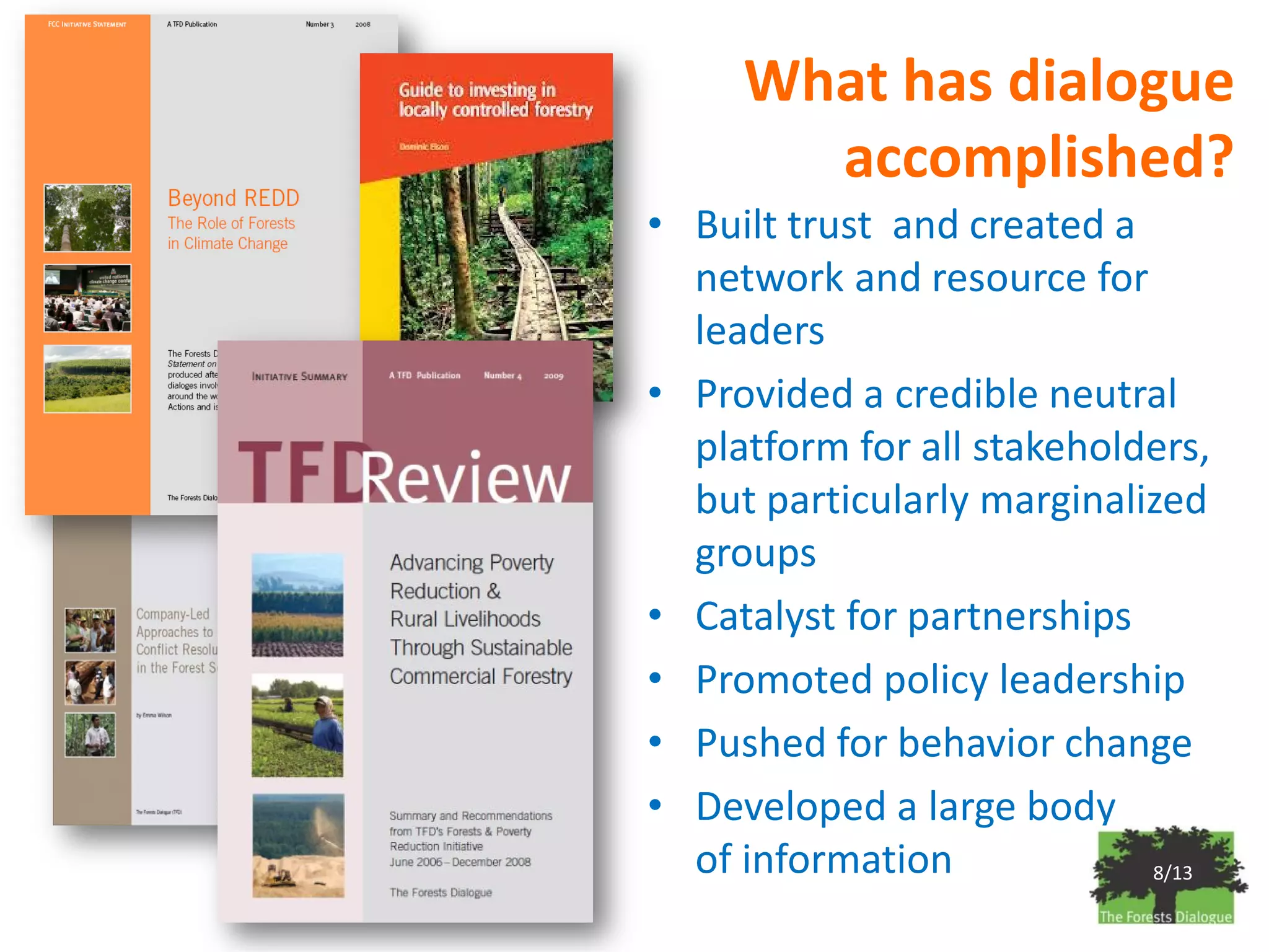 What has dialogue
       accomplished?
• Built trust and created a
  network and resource for
  leaders
• Provided a credible neutral
  platform for all stakeholders,
  but particularly marginalized
  groups
• Catalyst for partnerships
• Promoted policy leadership
• Pushed for behavior change
• Developed a large body
  of information            8/13
 