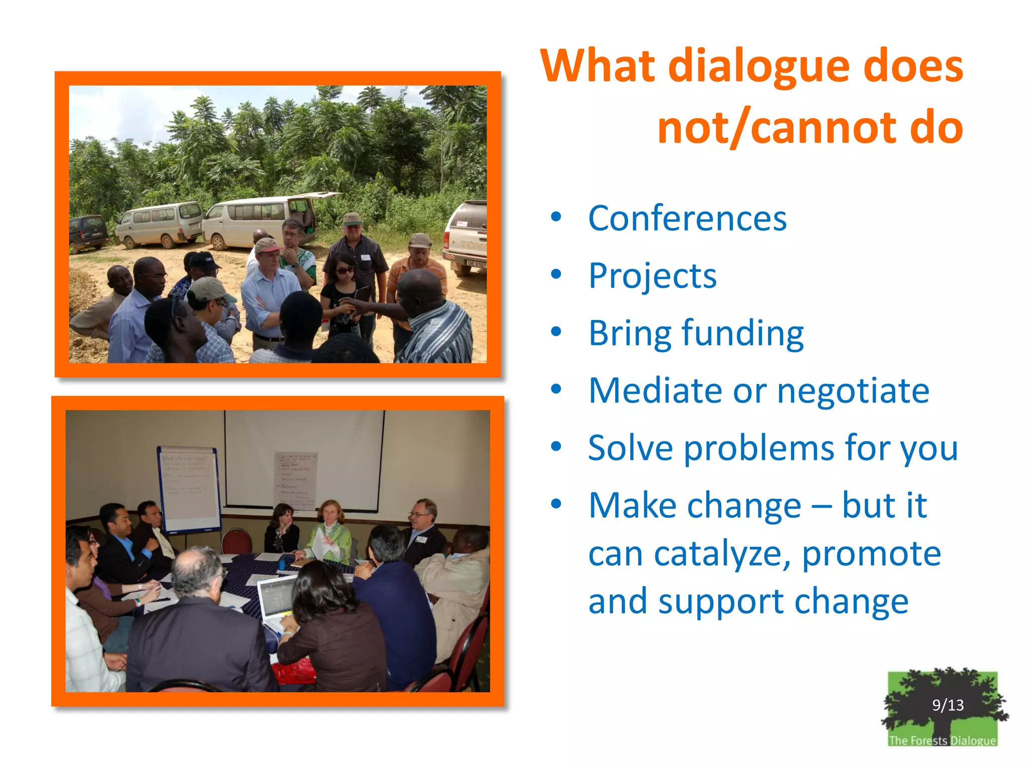 What dialogue does
    not/cannot do
•   Conferences
•   Projects
•   Bring funding
•   Mediate or negotiate
•   Solve problems for you
•   Make change – but it
    can catalyze, promote
    and support change

                        9/13
 