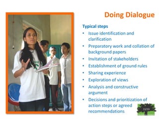 Doing Dialogue
Typical steps
• Issue identification and
   clarification
• Preparatory work and collation of
   background papers
• Invitation of stakeholders
• Establishment of ground rules
• Sharing experience
• Exploration of views
• Analysis and constructive
   argument
• Decisions and prioritization of
   action steps or agreed
                               11/13
   recommendations
 