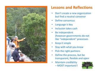 Lessons and Reflections
• Don’t create a new organization
  but find a neutral convenor
• Define consensus
• Language is key
• Inclusion takes cash
• Be independent
  (however governments do not
  like “independent” processes
• Keep it simple
• Stay with what you know
• Pick the right partners
• Define the process, but be
  transparent, flexible and open
• Maintain credibility
  – MOST important!!          12/13
 