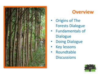 Overview
• Origins of The
  Forests Dialogue
• Fundamentals of
  Dialogue
• Doing Dialogue
• Key lessons
• Roundtable
  Discussions

                     2/13
 