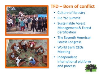 TFD – Born of conflict
 • Culture of forestry
 • Rio ‘92 Summit
 • Sustainable Forest
   Management & Forest
   Certification
 • The Seventh American
   Forest Congress
 • World Bank CEOs
   Meeting
 • Independent
   international platform
   and process           3/13
 