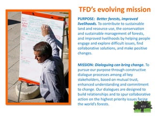 TFD’s evolving mission
PURPOSE: Better forests, improved
livelihoods. To contribute to sustainable
land and resource use, the conservation
and sustainable management of forests,
and improved livelihoods by helping people
engage and explore difficult issues, find
collaborative solutions, and make positive
changes.

MISSION: Dialoguing can bring change. To
pursue our purpose through constructive
dialogue processes among all key
stakeholders, based on mutual trust,
enhanced understanding and commitment
to change. Our dialogues are designed to
build relationships and to spur collaborative
action on the highest priority issues facing
the world’s forests.                    4/13
 