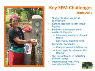 Key SFM Challenges
                            2000-2012
•   SFM verification via forest
    certification
•   Coming together to fight illegal
    logging
•   Biodiversity conservation on
    production forests
     – Intensively managed planted
        forests
     – Genetically modified trees
•   Forests for livelihoods
     – Pro-poor commercial forestry
     – Investing in locally controlled
        forestry
•   The role of forests in mitigating
    climate change
•   Implementing Free, Prior,
    and Informed Consent              6/13
 