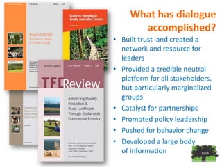 What has dialogue
       accomplished?
• Built trust and created a
  network and resource for
  leaders
• Provided a credible neutral
  platform for all stakeholders,
  but particularly marginalized
  groups
• Catalyst for partnerships
• Promoted policy leadership
• Pushed for behavior change
• Developed a large body
  of information            8/13
 