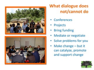What dialogue does
    not/cannot do
•   Conferences
•   Projects
•   Bring funding
•   Mediate or negotiate
•   Solve problems for you
•   Make change – but it
    can catalyze, promote
    and support change

                        9/13
 