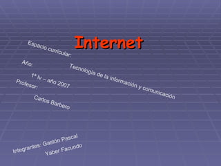Internet Espacio curricular: Tecnología de la información y comunicación  Año: 1ª Iv – año 2007  Profesor:  Carlos Barbero  Integrantes: Gastón Pascal  Yaber Facundo 
