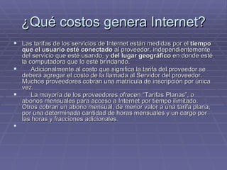 ¿Qué costos genera Internet? Las tarifas de los servicios de Internet están medidas por el  tiempo que el usuario esté conectado  al proveedor, independientemente del servicio que esté usando, y  del lugar geográfico  en donde esté la computadora que lo esté brindando.       Adicionalmente al costo que significa la tarifa del proveedor se deberá agregar el costo de la llamada al Servidor del proveedor. Muchos proveedores cobran una matrícula de inscripción por única vez.       La mayoría de los proveedores ofrecen “Tarifas Planas”, o abonos mensuales para acceso a Internet por tiempo ilimitado. Otros cobran un abono mensual, de menor valor a una tarifa plana, por una determinada cantidad de horas mensuales y un cargo por las horas y fracciones adicionales .     