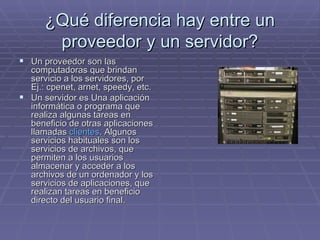 ¿Qué diferencia hay entre un proveedor y un servidor? Un proveedor son las computadoras que brindan servicio a los servidores, por Ej.: cpenet, arnet, speedy, etc.  Un servidor es Una aplicación informática o programa que realiza algunas tareas en beneficio de otras aplicaciones llamadas  clientes . Algunos servicios habituales son los servicios de archivos, que permiten a los usuarios almacenar y acceder a los archivos de un ordenador y los servicios de aplicaciones, que realizan tareas en beneficio directo del usuario final.  