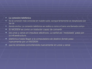 La conexión telefónica Es la conexión más conocida en nuestro país, aunque lentamente es desplazada por las de  banda ancha. La conexión telefónica se realiza a como si fuera una llamada común El MODEM es como un traductor capaz de convertir  los unos y ceros en impulsos eléctricos. La señal así “modulada” pasa por la infraestructura  telefónica hasta llegar a la computadora de destino donde pasa nuevamente por un MODEM  que la remodula convirtiéndola nuevamente en unos y ceros 
