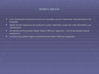BANDA ANCHA Las conexiones de banda ancha son aquellas que por realizarse directamente en el lenguaje  digital de las máquinas se producen a gran velocidad, pues son más eficientes. Las conexiones  de banda ancha pueden llegar hasta 2 Mb po r segundo , con la tecnología actual, aunque en  un breve se podrán lograr conexiones de hasta 10mb por segundo. 