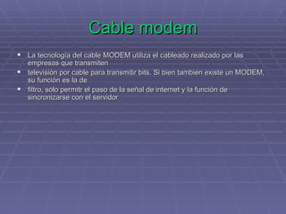Cable modem La tecnología del cable MODEM utiliza el cableado realizado por las empresas que transmiten  televisión por cable para transmitir bits. Si bien también existe un MODEM, su función es la de  filtro, sólo permitr el paso de la señal de internet y la función de sincronizarse con el servidor 