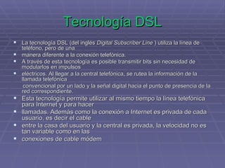 Tecnología DSL La tecnología DSL (del inglés  Digital Subscriber Line  ) utiliza la línea de teléfono, pero de una  manera diferente a la conexión telefónica.  A través de esta tecnología es posible transmitir bits sin necesidad de modularlos en impulsos  eléctricos. Al llegar a la central telefónica, se rutea la información de la llamada telefónica  convencional por un lado y la señal digital hacia el punto de presencia de la red correspondiente. Esta tecnología permite utilizar al mismo tiempo la línea telefónica para Internet y para hacer  llamadas. Además como la conexión a Internet es privada de cada usuario, es decir el cable  entre la casa del usuario y la central es privada, la velocidad no es tan variable como en las  conexiones de cable módem 