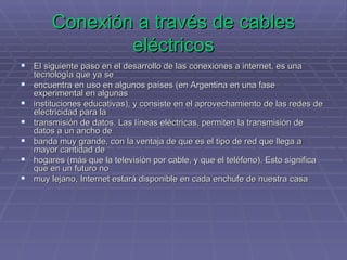 Conexión a través de cables eléctricos El siguiente paso en el desarrollo de las conexiones a internet, es una tecnología que ya se  encuentra en uso en algunos países (en Argentina en una fase experimental en algunas  instituciones educativas), y consiste en el aprovechamiento de las redes de electricidad para la  transmisión de datos. Las líneas eléctricas, permiten la transmisión de datos a un ancho de  banda muy grande, con la ventaja de que es el tipo de red que llega a mayor cantidad de  hogares (más que la televisión por cable, y que el teléfono). Esto significa que en un futuro no  muy lejano, Internet estará disponible en cada enchufe de nuestra casa 