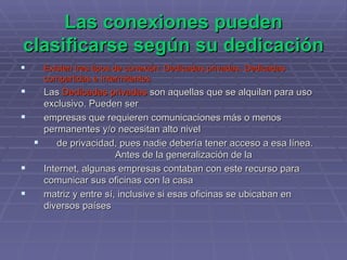Las conexiones pueden clasificarse según su dedicación   Existen tres tipos de conexión: Dedicadas privadas, Dedicadas compartidas e Intermitentes  Las  Dedicadas privadas  son aquellas que se alquilan para uso exclusivo. Pueden ser  empresas que requieren comunicaciones más o menos permanentes y/o necesitan alto nivel  de privacidad, pues nadie debería tener acceso a esa línea. Antes de la generalización de la  Internet, algunas empresas contaban con este recurso para comunicar sus oficinas con la casa  matriz y entre sí, inclusive si esas oficinas se ubicaban en diversos países 