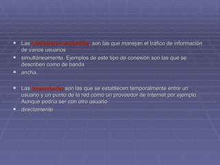 Las  Dedicadas compartidas , son las que manejan el tráfico de información de varios usuarios  simultáneamente. Ejemplos de este tipo de conexión son las que se describen como de banda  ancha. Las  Intermitentes  son las que se establecen temporalmente entre un usuario y un punto de la red como un proveedor de Internet por ejemplo. Aunque podría ser con otro usuario  directamente 