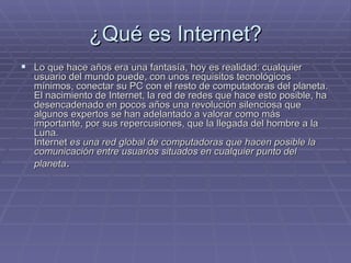 ¿Qué es Internet? Lo que hace años era una fantasía, hoy es realidad: cualquier usuario del mundo puede, con unos requisitos tecnológicos mínimos, conectar su PC con el resto de computadoras del planeta. El nacimiento de Internet, la red de redes que hace esto posible, ha desencadenado en pocos años una revolución silenciosa que algunos expertos se han adelantado a valorar como más importante, por sus repercusiones, que la llegada del hombre a la Luna.  Internet  es una red global de computadoras que hacen posible la comunicación entre usuarios situados en cualquier punto del planeta .   