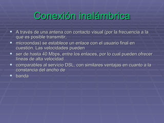 Conexión inalámbrica A través de una antena con contacto visual (por la frecuencia a la que es posible transmitir,  microondas) se establece un enlace con el usuario final en cuestión. Las velocidades pueden  ser de hasta 40 Mbps, entre los enlaces, por lo cual pueden ofrecer líneas de alta velocidad  comparables al servicio DSL, con similares ventajas en cuanto a la constancia del ancho de  banda 