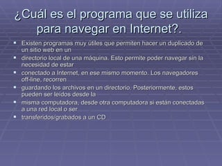 ¿Cuál es el programa que se utiliza para navegar en Internet?.  Existen programas muy útiles que permiten hacer un duplicado de un sitio web en un  directorio local de una máquina. Esto permite poder navegar sin la necesidad de estar  conectado a Internet, en ese mismo momento. Los navegadores off-line, recorren  guardando los archivos en un directorio. Posteriormente, estos pueden ser leídos desde la  misma computadora, desde otra computadora si están conectadas a una red local o ser  transferidos/grabados a un CD 