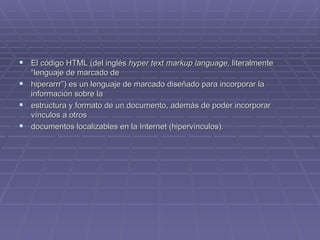 El código HTML (del inglés  hyper text markup language,  literalmente “lenguaje de marcado de  hiperarrr”) es un lenguaje de marcado diseñado para incorporar la información sobre la  estructura y formato de un documento, además de poder incorporar vínculos a otros  documentos localizables en la Internet (hipervínculos).  