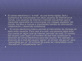 El correo electrónico o “e-mail”, es una forma rápida, fácil y económica de comunicarse con otros usuarios de Internet en el mundo. Los usuarios de Internet a menudo encuentran que la capacidad expandida de comunicarse con colegas alrededor del mundo, los lleva a nuevas e importantes fuentes de información, colaboración y desarrollo profesional.     El correo electrónico básico permite el intercambio de mensaje de texto entre usuarios. Para usar el e-mail, una persona debe tener una cuenta en algún host de Internet (servidor de mail). El nombre del usuario (user login) y el nombre de ese host constituyen la dirección de correo electrónico para ese usuario. Por ejemplo, la dirección de e-mail del usuario “jperez” en el host “sfp.gov.ar” será “jperez@sfp.gov.ar” (El símbolo @ puede ser interpretado como “ubicado en” o simplemente “en”)     