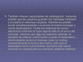 También ofrecen capacidades de catalogación, haciendo posible que los usuarios guarden los mensajes recibidos y enviados en diversas carpetas. Además es posible enviar simultáneamente o re-enviar el mismo mensaje a varios destinatarios. Todos los sistemas de correo electrónico informan si hubo alguna falla en el envío del mensaje, mientras que algunos soportan además, la facilidad de obtener confirmación cuando el destinatario efectivamente recibió el mensaje (esto no implica necesariamente la lectura del mismo, sólo que el destinatario tomó conocimiento que tiene ese nuevo mensaje en carpeta para su eventual, posterior análisis). 