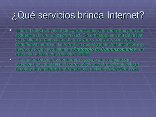 ¿Qué servicios brinda Internet?   Internet utiliza una serie de convenciones y herramientas para dar apariencia de una única gran Red. Sin embargo, se trata de redes con distintas arquitecturas de hardware y software, que logran comunicarse entre sí. La forma  en que logran la comunicación es a través de lo que se denomina  Protocolo de Comunicaciones .; en este caso utilizan en protocolo TCP/IP.     Los usuarios de Internet tienen acceso a una variedad de servicios que van desde el correo electrónico tradicional, el login remoto y la transferencia de archivos, hasta la World Wide Web. 